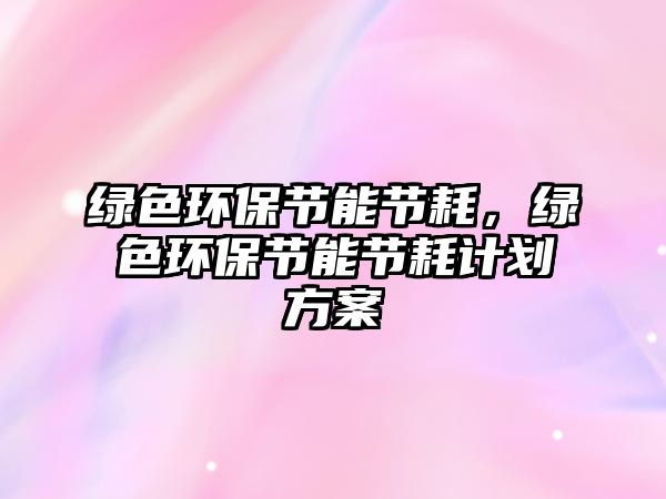 綠色環(huán)保節(jié)能節(jié)耗，綠色環(huán)保節(jié)能節(jié)耗計劃方案