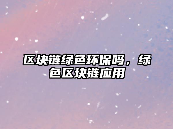 區(qū)塊鏈綠色環(huán)保嗎，綠色區(qū)塊鏈應(yīng)用