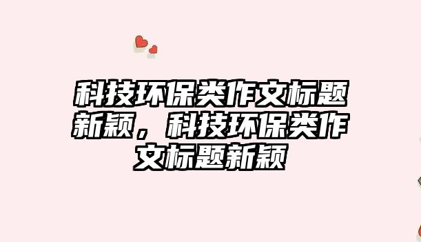 科技環(huán)保類作文標(biāo)題新穎，科技環(huán)保類作文標(biāo)題新穎