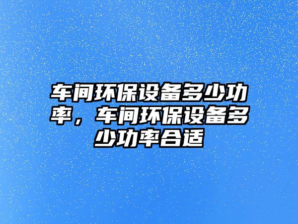 車間環(huán)保設(shè)備多少功率，車間環(huán)保設(shè)備多少功率合適