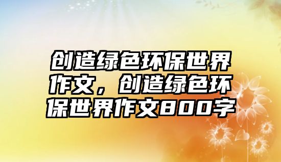 創(chuàng)造綠色環(huán)保世界作文，創(chuàng)造綠色環(huán)保世界作文800字