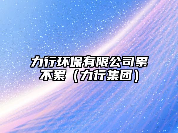 力行環(huán)保有限公司累不累（力行集團）
