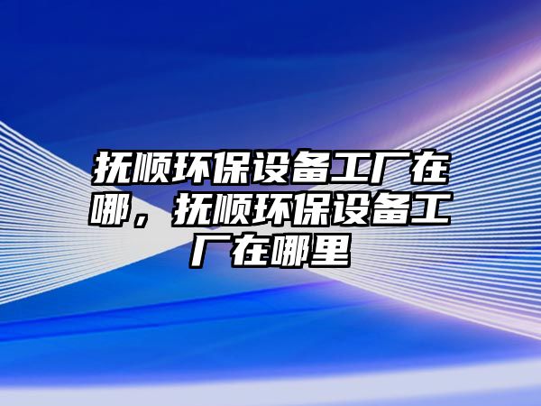 撫順環(huán)保設備工廠在哪，撫順環(huán)保設備工廠在哪里