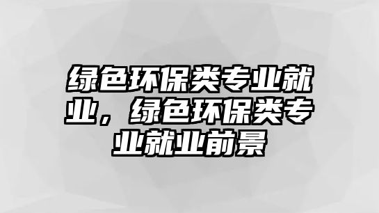 綠色環(huán)保類專業(yè)就業(yè)，綠色環(huán)保類專業(yè)就業(yè)前景