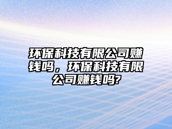 環(huán)保科技有限公司賺錢嗎，環(huán)保科技有限公司賺錢嗎?