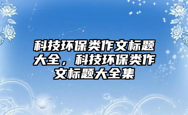 科技環(huán)保類(lèi)作文標(biāo)題大全，科技環(huán)保類(lèi)作文標(biāo)題大全集