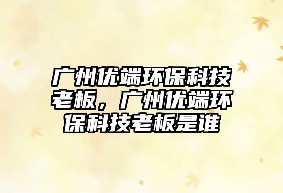 廣州優(yōu)端環(huán)保科技老板，廣州優(yōu)端環(huán)保科技老板是誰(shuí)