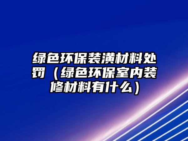 綠色環(huán)保裝潢材料處罰（綠色環(huán)保室內(nèi)裝修材料有什么）