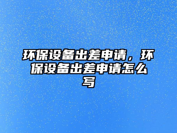 環(huán)保設(shè)備出差申請(qǐng)，環(huán)保設(shè)備出差申請(qǐng)?jiān)趺磳?xiě)