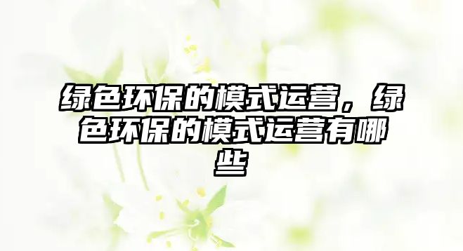 綠色環(huán)保的模式運營，綠色環(huán)保的模式運營有哪些