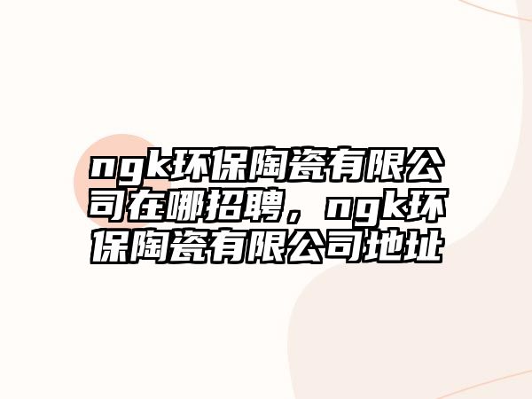 ngk環(huán)保陶瓷有限公司在哪招聘，ngk環(huán)保陶瓷有限公司地址