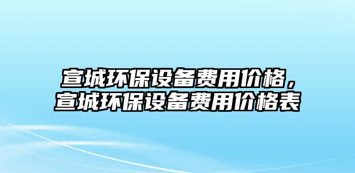 宣城環(huán)保設(shè)備費(fèi)用價(jià)格，宣城環(huán)保設(shè)備費(fèi)用價(jià)格表