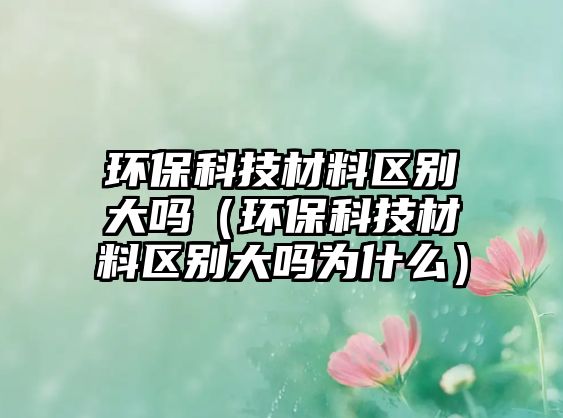 環(huán)保科技材料區(qū)別大嗎（環(huán)?？萍疾牧蠀^(qū)別大嗎為什么）