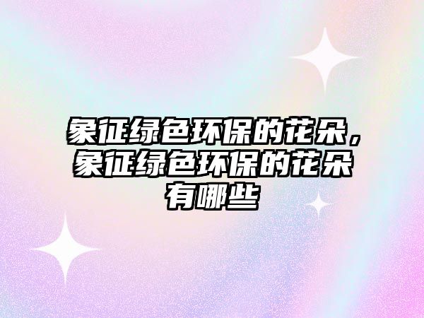 象征綠色環(huán)保的花朵，象征綠色環(huán)保的花朵有哪些