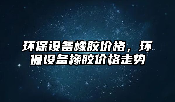 環(huán)保設(shè)備橡膠價(jià)格，環(huán)保設(shè)備橡膠價(jià)格走勢(shì)