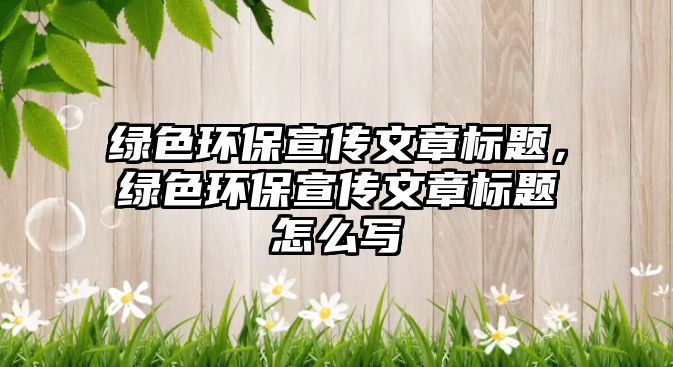 綠色環(huán)保宣傳文章標題，綠色環(huán)保宣傳文章標題怎么寫