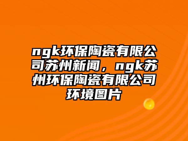 ngk環(huán)保陶瓷有限公司蘇州新聞，ngk蘇州環(huán)保陶瓷有限公司環(huán)境圖片