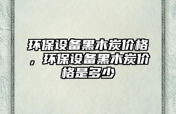 環(huán)保設(shè)備黑木炭價格，環(huán)保設(shè)備黑木炭價格是多少