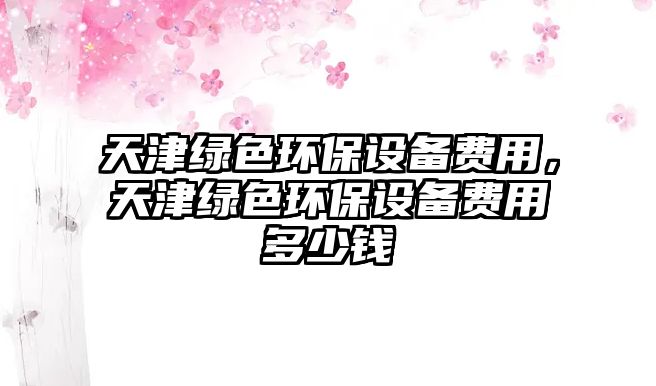 天津綠色環(huán)保設(shè)備費用，天津綠色環(huán)保設(shè)備費用多少錢