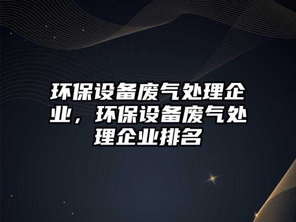 環(huán)保設(shè)備廢氣處理企業(yè)，環(huán)保設(shè)備廢氣處理企業(yè)排名