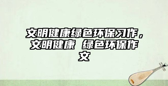 文明健康綠色環(huán)保習(xí)作，文明健康 綠色環(huán)保作文