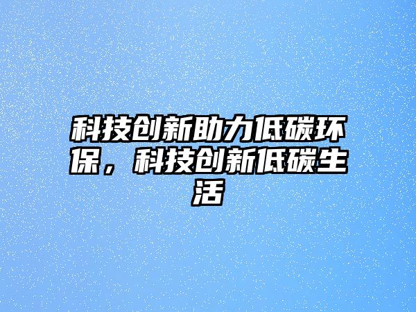 科技創(chuàng)新助力低碳環(huán)保，科技創(chuàng)新低碳生活