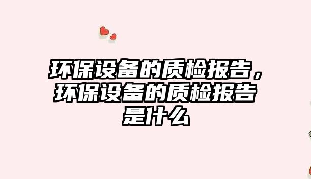 環(huán)保設(shè)備的質(zhì)檢報告，環(huán)保設(shè)備的質(zhì)檢報告是什么