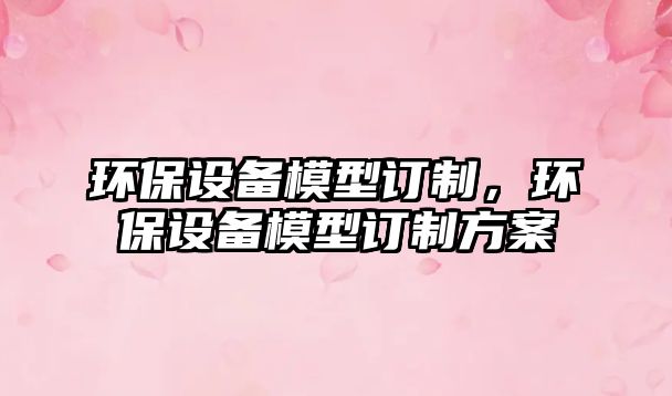 環(huán)保設(shè)備模型訂制，環(huán)保設(shè)備模型訂制方案