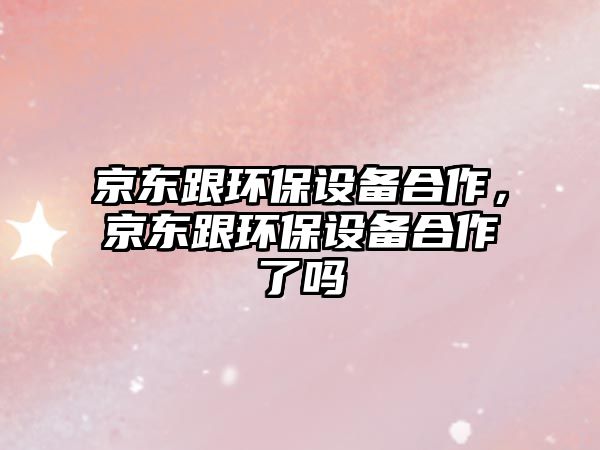 京東跟環(huán)保設(shè)備合作，京東跟環(huán)保設(shè)備合作了嗎