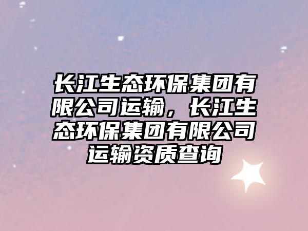 長(zhǎng)江生態(tài)環(huán)保集團(tuán)有限公司運(yùn)輸，長(zhǎng)江生態(tài)環(huán)保集團(tuán)有限公司運(yùn)輸資質(zhì)查詢(xún)