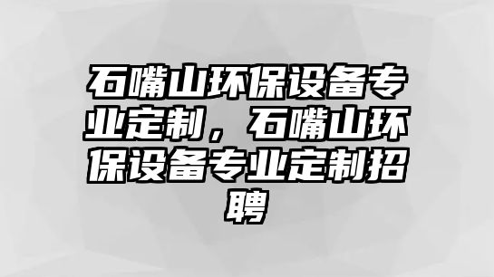 石嘴山環(huán)保設(shè)備專(zhuān)業(yè)定制，石嘴山環(huán)保設(shè)備專(zhuān)業(yè)定制招聘