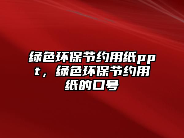 綠色環(huán)保節(jié)約用紙ppt，綠色環(huán)保節(jié)約用紙的口號