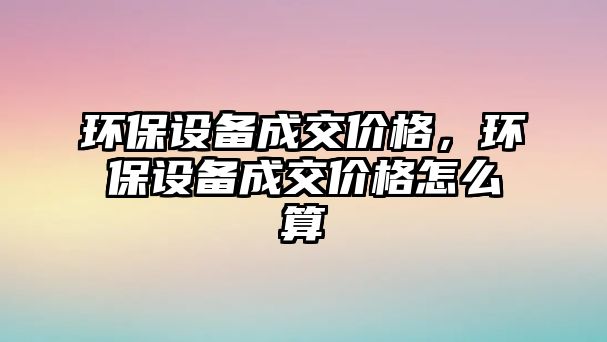 環(huán)保設(shè)備成交價(jià)格，環(huán)保設(shè)備成交價(jià)格怎么算