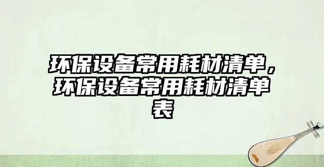 環(huán)保設(shè)備常用耗材清單，環(huán)保設(shè)備常用耗材清單表