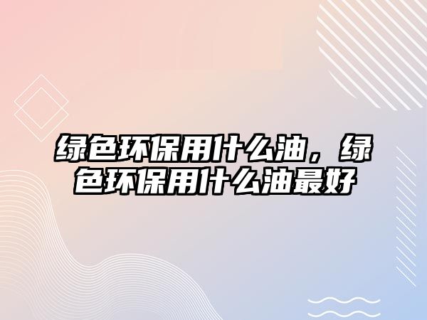 綠色環(huán)保用什么油，綠色環(huán)保用什么油最好