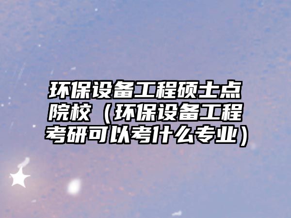 環(huán)保設備工程碩士點院校（環(huán)保設備工程考研可以考什么專業(yè)）