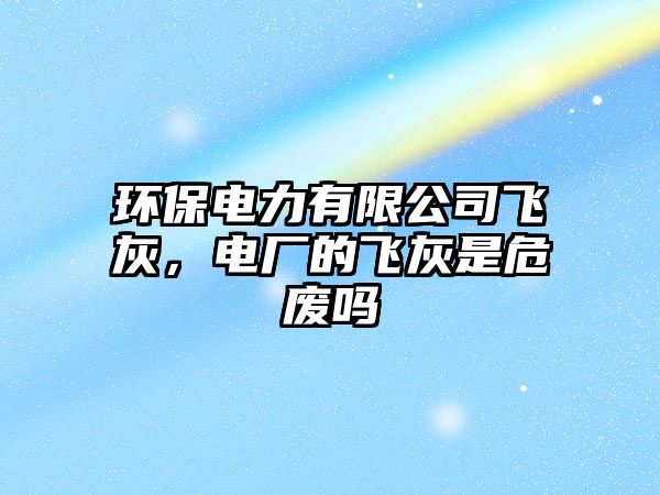 環(huán)保電力有限公司飛灰，電廠的飛灰是危廢嗎