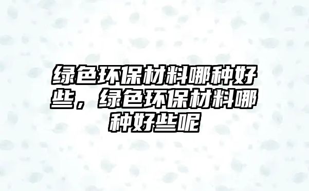 綠色環(huán)保材料哪種好些，綠色環(huán)保材料哪種好些呢