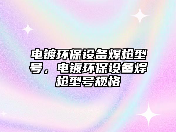 電鍍環(huán)保設(shè)備焊槍型號，電鍍環(huán)保設(shè)備焊槍型號規(guī)格