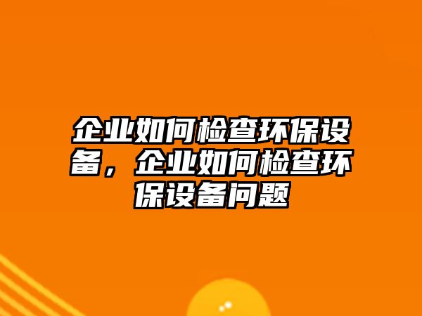 企業(yè)如何檢查環(huán)保設(shè)備，企業(yè)如何檢查環(huán)保設(shè)備問題