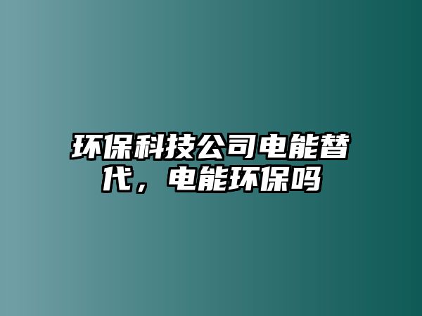 環(huán)?？萍脊倦娔芴娲?，電能環(huán)保嗎