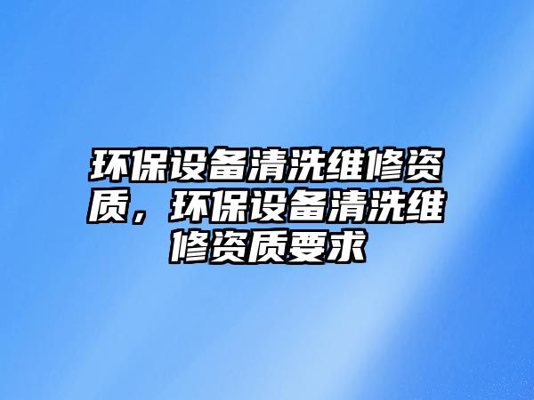 環(huán)保設(shè)備清洗維修資質(zhì)，環(huán)保設(shè)備清洗維修資質(zhì)要求