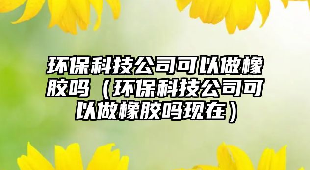 環(huán)保科技公司可以做橡膠嗎（環(huán)保科技公司可以做橡膠嗎現(xiàn)在）