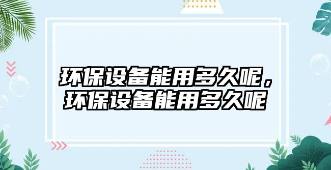 環(huán)保設(shè)備能用多久呢，環(huán)保設(shè)備能用多久呢