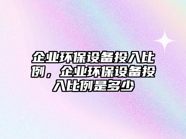 企業(yè)環(huán)保設(shè)備投入比例，企業(yè)環(huán)保設(shè)備投入比例是多少