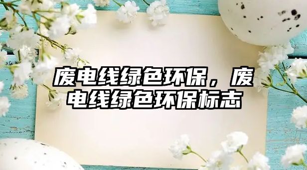 廢電線綠色環(huán)保，廢電線綠色環(huán)保標(biāo)志