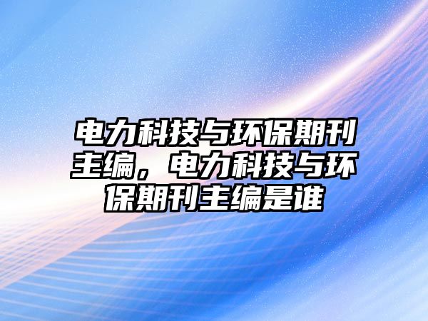 電力科技與環(huán)保期刊主編，電力科技與環(huán)保期刊主編是誰(shuí)