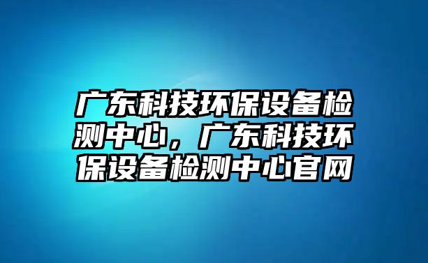 廣東科技環(huán)保設(shè)備檢測中心，廣東科技環(huán)保設(shè)備檢測中心官網(wǎng)