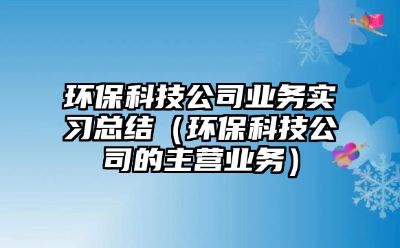 環(huán)?？萍脊緲I(yè)務(wù)實(shí)習(xí)總結(jié)（環(huán)保科技公司的主營(yíng)業(yè)務(wù)）