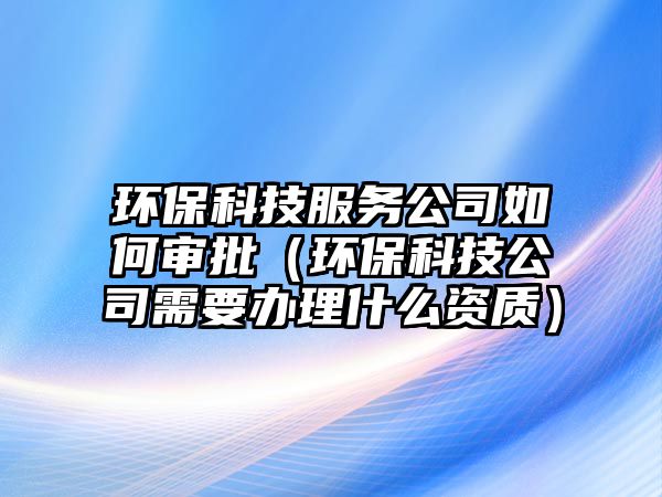 環(huán)?？萍挤?wù)公司如何審批（環(huán)保科技公司需要辦理什么資質(zhì)）